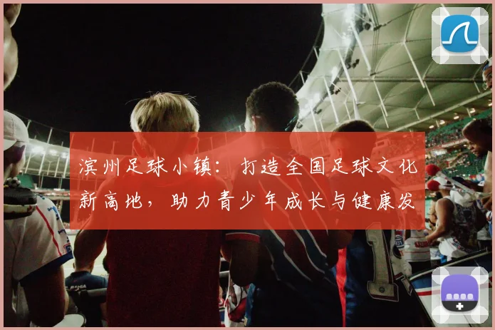 滨州足球小镇：打造全国足球文化新高地，助力青少年成长与健康发展
