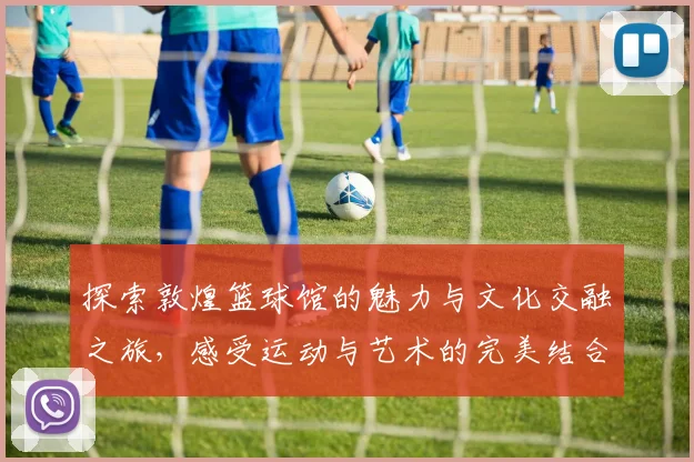 探索敦煌篮球馆的魅力与文化交融之旅，感受运动与艺术的完美结合