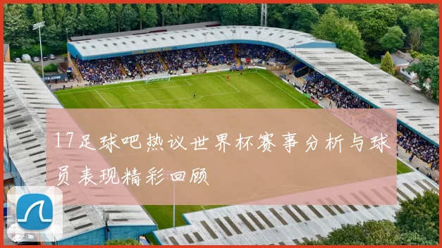 17足球吧热议世界杯赛事分析与球员表现精彩回顾