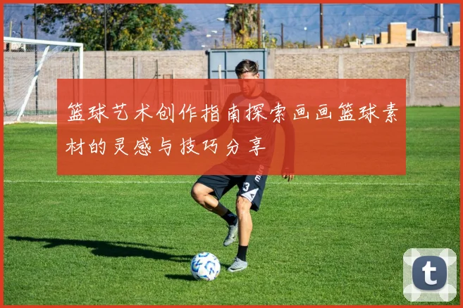 篮球艺术创作指南探索画画篮球素材的灵感与技巧分享