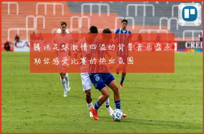 腾讯足球激情四溢的背景音乐盘点助你感受比赛的热血氛围