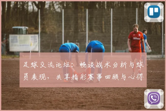 足球交流论坛：畅谈战术分析与球员表现，共享精彩赛事回顾与心得体会